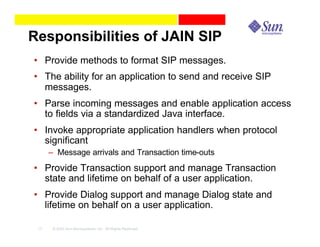 Responsibilities of JAIN SIP
• Provide methods to format SIP messages.
• The ability for an application to send and receive SIP
  messages.
• Parse incoming messages and enable application access
  to fields via a standardized Java interface.
• Invoke appropriate application handlers when protocol
  significant
      – Message arrivals and Transaction time-outs
• Provide Transaction support and manage Transaction
  state and lifetime on behalf of a user application.
• Provide Dialog support and manage Dialog state and
  lifetime on behalf on a user application.

 17    © 2003 Sun Microsystems, Inc. All Rights Reserved.
 