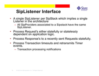 SipListener Interface
• A single SipListener per SipStack which implies a single
  Listener in the architecture
      – All SipProviders associated to a Sipstack have the same
        SipListener.
• Process Request's either statefully or statelessly
  dependent on application logic.
• Process Response's to a recently sent Requests statefully.
• Process Transaction timeouts and retransmits Timer
  events.
      – Transaction processing notifications




 18    © 2003 Sun Microsystems, Inc. All Rights Reserved.
 