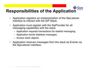 Responsibilities of the Application
 • Application registers an implementation of the SipListener
   interface to interact with the SIP Stack.
 • Application must register with the SipProvider for all
   messaging capabilities with the stack.
       – Application requests transactions for stateful messaging.
       – Application sends stateless messages.
       – Access stack objects.
 • Application receives messages from the stack as Events via
   the SipListener interface.




  19    © 2003 Sun Microsystems, Inc. All Rights Reserved.
 