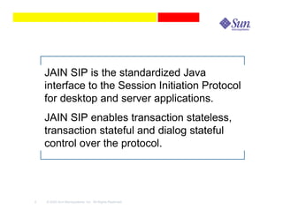 JAIN SIP is the standardized Java
    interface to the Session Initiation Protocol
    for desktop and server applications.
    JAIN SIP enables transaction stateless,
    transaction stateful and dialog stateful
    control over the protocol.




2   © 2003 Sun Microsystems, Inc. All Rights Reserved.
 