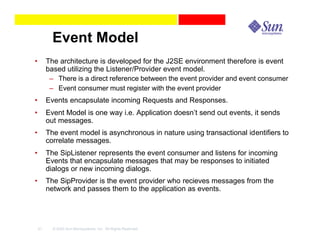 Event Model
•        The architecture is developed for the J2SE environment therefore is event
         based utilizing the Listener/Provider event model.
          – There is a direct reference between the event provider and event consumer
          – Event consumer must register with the event provider
•        Events encapsulate incoming Requests and Responses.
•        Event Model is one way i.e. Application doesn’t send out events, it sends
         out messages.
•        The event model is asynchronous in nature using transactional identifiers to
         correlate messages.
•        The SipListener represents the event consumer and listens for incoming
         Events that encapsulate messages that may be responses to initiated
         dialogs or new incoming dialogs.
•        The SipProvider is the event provider who recieves messages from the
         network and passes them to the application as events.




    21     © 2003 Sun Microsystems, Inc. All Rights Reserved.
 