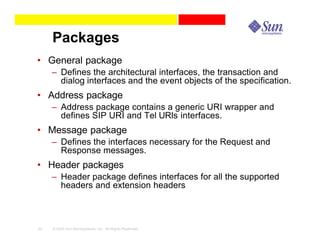 Packages
• General package
     – Defines the architectural interfaces, the transaction and
       dialog interfaces and the event objects of the specification.
• Address package
     – Address package contains a generic URI wrapper and
       defines SIP URI and Tel URIs interfaces.
• Message package
     – Defines the interfaces necessary for the Request and
       Response messages.
• Header packages
     – Header package defines interfaces for all the supported
       headers and extension headers



22   © 2003 Sun Microsystems, Inc. All Rights Reserved.
 