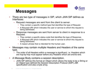 Messages
• There are two type of messages in SIP, which JAIN SIP defines as
  Interfaces:
      – Request messages are sent from the client to server.
            • They contain a specific method type that identifies the type of Request.
            • A Request-URI which indicates the user or service to which this request is
              being addressed.
      – Response messages are sent from server to client in response to a
        Request.
            • They contain a specific status code that identifies the type of Response.
            • A Request-URI which indicates the user or service to which this request is
              being addressed.
            • A reason phrase that is intended for the human user.
• Messages may contain multiple Headers and Headers of the same
  type.
      – The order of all Headers within a message is significant, i.e. Headers which
        are hop-by-hop must appear before any Headers which are end-to-end.
• A Message Body contains a session description.
      – JAIN SIP defines this format an Object which allows the body to be a String or
        an Object type defined the Session Description Protocol (SDP) JSR
        specification and also a byte array.
 25     © 2003 Sun Microsystems, Inc. All Rights Reserved.
 