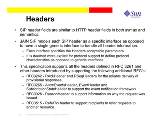 Headers
• SIP header fields are similar to HTTP header fields in both syntax and
  semantics.
• JAIN SIP models each SIP header as a specific interface as opposed
  to have a single generic interface to handle all header information.
       – Each interface specifies the Headers acceptable parameters.
       – It is deemed more explicit for protocol support to define protocol
         characteristics as opposed to generic interfaces.
• This specification supports all the headers defined in RFC 3261 and
  other headers introduced by supporting the following additional RFC's:
       – RFC3262 - RAckHeader and RSeqHeaders for the reliable delivery of
         provisional responses.
       – RFC3265 - AllowEventsHeader, EventHeader and
         SubscriptionStateHeader to support the event notification framework.
       – RFC3326 - ReasonHeader to support information on why the request was
         issued.
       – RFC3515 - ReferToHeader to support recipients to refer requests to
         another resource
  28     © 2003 Sun Microsystems, Inc. All Rights Reserved.
 