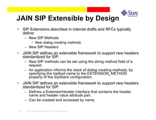 JAIN SIP Extensible by Design
• SIP Extensions described in internet drafts and RFCs typically
  define:
     – New SIP Methods
        • New dialog creating methods
     – New SIP Headers
• JAIN SIP defines an extensible framework to support new headers
  standardized for SIP:
     – New SIP methods can be set using the string method field of a
       request.
     – An application informs the stack of dialog creating methods, by
       specifying the method name to the EXTENSION_METHOD
       property of the SipStack configuration.
• JAIN SIP defines an extensible framework to support new headers
  standardized for SIP:
     – Defines a ExtensionHeader interface that contains the header
       name and header value attribute pair.
     – Can be created and accessed by name.

29   © 2003 Sun Microsystems, Inc. All Rights Reserved.
 