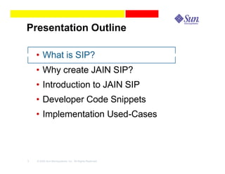 Presentation Outline

    • What is SIP?
    • Why create JAIN SIP?
    • Introduction to JAIN SIP
    • Developer Code Snippets
    • Implementation Used-Cases



3   © 2003 Sun Microsystems, Inc. All Rights Reserved.
 