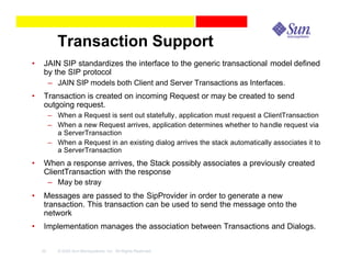 Transaction Support
•    JAIN SIP standardizes the interface to the generic transactional model defined
     by the SIP protocol
      – JAIN SIP models both Client and Server Transactions as Interfaces.
•    Transaction is created on incoming Request or may be created to send
     outgoing request.
         – When a Request is sent out statefully, application must request a ClientTransaction
         – When a new Request arrives, application determines whether to handle request via
           a ServerTransaction
         – When a Request in an existing dialog arrives the stack automatically associates it to
           a ServerTransaction
•    When a response arrives, the Stack possibly associates a previously created
     ClientTransaction with the response
      – May be stray
•    Messages are passed to the SipProvider in order to generate a new
     transaction. This transaction can be used to send the message onto the
     network
•    Implementation manages the association between Transactions and Dialogs.

    32      © 2003 Sun Microsystems, Inc. All Rights Reserved.
 