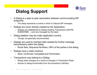 Dialog Support
•        A Dialog is a peer to peer association between communicating SIP
         endpoints.
          – The dialog represents a context in which to interpret SIP messages.
•        Dialogs are never directly created by the Application.
          – Dialogs are established by Dialog creating Transactions (INVITE,
            SUBSCRIBE…) and are managed by the stack.
•        Dialog deletion may be under application control.
          – Though not generally recommended.
•        Dialogs are used to maintain data needed for further message
         transmissions within the dialog
           – Route Sets, Sequence Numbers, URI’s of the parties in the dialog.
•        Dialogs have a state machine
          – Early, Confirmed, Completed and Terminated.
•        Transactions may belong to a Dialog
          – Dialog state changes as a result of changes in Transaction State.
          – Access to dialog functionality from the transaction interface.


    33     © 2003 Sun Microsystems, Inc. All Rights Reserved.
 