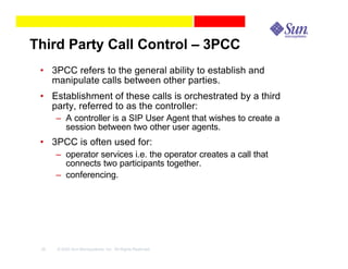 Third Party Call Control – 3PCC
 • 3PCC refers to the general ability to establish and
   manipulate calls between other parties.
 • Establishment of these calls is orchestrated by a third
   party, referred to as the controller:
      – A controller is a SIP User Agent that wishes to create a
        session between two other user agents.
 • 3PCC is often used for:
      – operator services i.e. the operator creates a call that
        connects two participants together.
      – conferencing.




 35   © 2003 Sun Microsystems, Inc. All Rights Reserved.
 