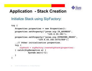 Application - Stack Creation
Initialize Stack using SipFactory:
try {
   Properties properties = new Properties();
   properties.setProperty("javax.sip.IP_ADDRESS",
                             "129.6.55.181");
   properties.setProperty("javax.sip.OUTBOUND_PROXY",
                     "129.6.55.182:5070/UDP");
   ……// Other initialization properties.
   try {
              sipStack = sipFactory.createSipStack(properties);
     } catch(SipException e) {
               System.exit(-1);
     }
}


39   © 2003 Sun Microsystems, Inc. All Rights Reserved.
 