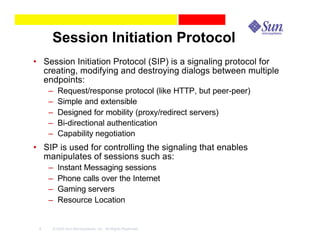 Session Initiation Protocol
• Session Initiation Protocol (SIP) is a signaling protocol for
  creating, modifying and destroying dialogs between multiple
  endpoints:
     –   Request/response protocol (like HTTP, but peer-peer)
     –   Simple and extensible
     –   Designed for mobility (proxy/redirect servers)
     –   Bi-directional authentication
     –   Capability negotiation
• SIP is used for controlling the signaling that enables
  manipulates of sessions such as:
     –   Instant Messaging sessions
     –   Phone calls over the Internet
     –   Gaming servers
     –   Resource Location


 4   © 2003 Sun Microsystems, Inc. All Rights Reserved.
 
