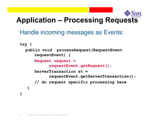 Application – Processing Requests
Handle incoming messages as Events:
try {
  public void processRequest(RequestEvent
      requestEvent) {
      Request request =
            requestEvent.getRequest();
      ServerTransaction st =
            requestEvent.getServerTransaction();
      // do request specific processing here
   }
}




42   © 2003 Sun Microsystems, Inc. All Rights Reserved.
 