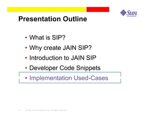 Presentation Outline

     • What is SIP?
     • Why create JAIN SIP?
     • Introduction to JAIN SIP
     • Developer Code Snippets
     • Implementation Used-Cases



43   © 2003 Sun Microsystems, Inc. All Rights Reserved.
 