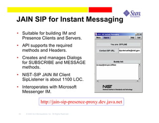 JAIN SIP for Instant Messaging
• Suitable for building IM and
  Presence Clients and Servers.
• API supports the required
  methods and Headers.
• Creates and manages Dialogs
  for SUBSCRIBE and MESSAGE
  methods.
• NIST-SIP JAIN IM Client
  SipListener is about 1100 LOC.
• Interoperates with Microsoft
  Messenger IM.

                     http://jain-sip-presence-proxy.dev.java.net

44   © 2003 Sun Microsystems, Inc. All Rights Reserved.
 