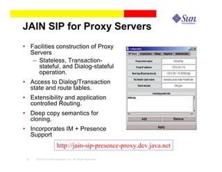 JAIN SIP for Proxy Servers
• Facilities construction of Proxy
  Servers
   – Stateless, Transaction-
     stateful, and Dialog-stateful
     operation.
• Access to Dialog/Transaction
  state and route tables.
• Extensibility and application
  controlled Routing.
• Deep copy semantics for
  cloning.
• Incorporates IM + Presence
  Support
                      http://jain-sip-presence-proxy.dev.java.net
 45   © 2003 Sun Microsystems, Inc. All Rights Reserved.
 