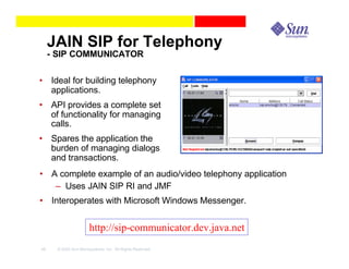 JAIN SIP for Telephony
     - SIP COMMUNICATOR

• Ideal for building telephony
  applications.
• API provides a complete set
  of functionality for managing
  calls.
• Spares the application the
  burden of managing dialogs
  and transactions.
• A complete example of an audio/video telephony application
   – Uses JAIN SIP RI and JMF
• Interoperates with Microsoft Windows Messenger.


                      http://sip-communicator.dev.java.net
46    © 2003 Sun Microsystems, Inc. All Rights Reserved.
 
