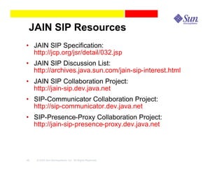 JAIN SIP Resources
• JAIN SIP Specification:
  http://jcp.org/jsr/detail/032.jsp
• JAIN SIP Discussion List:
  http://archives.java.sun.com/jain-sip-interest.html
• JAIN SIP Collaboration Project:
  http://jain-sip.dev.java.net
• SIP-Communicator Collaboration Project:
  http://sip-communicator.dev.java.net
• SIP-Presence-Proxy Collaboration Project:
  http://jain-sip-presence-proxy.dev.java.net




48   © 2003 Sun Microsystems, Inc. All Rights Reserved.
 
