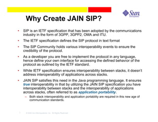 Why Create JAIN SIP?
•       SIP is an IETF specification that has been adopted by the communications
        industry in the form of 3GPP, 3GPP2, OMA and ITU.
•       The IETF specification defines the SIP protocol in text format
•       The SIP Community holds various interoperability events to ensure the
        credibility of the protocol.
•       As a developer you are free to implement the protocol in any language,
        hence define your own interface for accessing the defined behavior of the
        protocol as outlined by the IETF standard.
•       While IETF specification ensures interoperability between stacks, it doesn’t
        address interoperability of applications across stacks.
•       JAIN SIP satisfies this need in the Java programming language. It ensures
        true interoperability in that by utilizing the JAIN SIP specification you have
        interoperability between stacks and the interoperability of applications
        across stacks, often referred to as application portability.
         – Both stack interoperability and application portability are required in this new age of
           communication standards.



    7    © 2003 Sun Microsystems, Inc. All Rights Reserved.
 