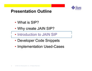 Presentation Outline

    • What is SIP?
    • Why create JAIN SIP?
    • Introduction to JAIN SIP
    • Developer Code Snippets
    • Implementation Used-Cases



8   © 2003 Sun Microsystems, Inc. All Rights Reserved.
 