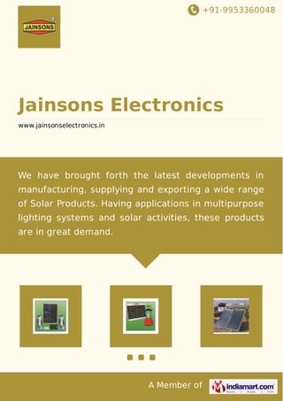 +91-9953360048
A Member of
Jainsons Electronics
www.jainsonselectronics.in
We have brought forth the latest developments in
manufacturing, supplying and exporting a wide range
of Solar Products. Having applications in multipurpose
lighting systems and solar activities, these products
are in great demand.
 