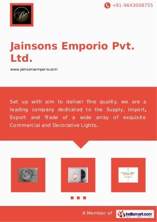 +91-9643008755
A Member of
Jainsons Emporio Pvt.
Ltd.
www.jainsonsemporio.com
Set up with aim to deliver ﬁne quality, we are a
leading company dedicated to the Supply, Import,
Export and Trade of a wide array of exquisite
Commercial and Decorative Lights.
 