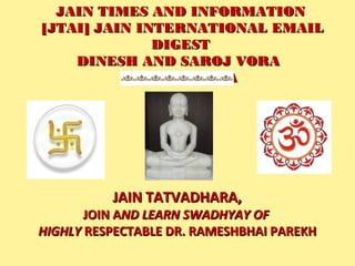 JAIN TIMES AND INFORMATIONJAIN TIMES AND INFORMATION
 [JTAI] JAIN INTERNATIONAL EMAIL [JTAI] JAIN INTERNATIONAL EMAIL
DIGESTDIGEST
DINESH AND SAROJ VORADINESH AND SAROJ VORA
JAI JINENDRAJAI JINENDRA
JAIN TATVADHARA,JAIN TATVADHARA,
JOIN AJOIN AND LEARN SWADHYAY OFND LEARN SWADHYAY OF
HIGHLYHIGHLY RESPECTABLE DR. RAMESHBHAI PAREKHRESPECTABLE DR. RAMESHBHAI PAREKH
 