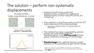 The solution – perform non-systematic
displacements • Instead of performing systematic
displacements, perform non-systematic
displacements in which many IFC terms are
“mixed up”
• Then, perform a best fit procedure to fit the IFC
matrix elements to the observed data
• Typically undetermined, so regularization is
important
• This method has been suggested by several
groups, for now we focus on the
implementation in the HiPhive code (Erhart
group, Chalmers University of Technology)
• Disadvantage: this method requires careful
selection of fit parameters to get correct results
25
IFCs extracted from HiPhive
To obtain any order of IFCs (2nd, 3rd,…) in one shot
…
displace each atom in a supercell
(Only need 5~10 supercells in total!)
Monte Carlo rattle penalizes displacements that lead to very small interatomic distances
Fransson, E.; Eriksson, F.; Erhart, P. Efficient Construction of Linear Models in
Materials Modeling and Applications to Force Constant Expansions. npj Comput
Mater 2020, 6 (1), 135.
 
