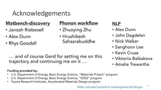 Acknowledgements
NLP
• Alex Dunn
• John Dagdelen
• Nick Walker
• Sanghoon Lee
• Kevin Cruse
• Viktoriia Baibakova
• Amalie Trewartha
43
Funding provided by:
• U.S. Department of Energy, Basic Energy Science, “Materials Project” program
• U.S. Department of Energy, Basic Energy Science, “D2S2” program
• Toyota Research Institutes, Accelerated Materials Design program
Slides (already) posted to hackingmaterials.lbl.gov
Matbench-discovery
• Janosh Riebesell
• Alex Dunn
• Rhys Goodall
Phonon workflow
• Zhuoying Zhu
• Hrushikesh
Sahasrabuddhe
… and of course Gerd for setting me on this
trajectory and continuing me on it …
 