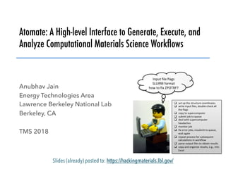 Atomate: A High-level Interface to Generate, Execute, and
Analyze Computational Materials Science Workﬂows
Anubhav Jain
Energy Technologies Area
Lawrence Berkeley National Lab
Berkeley, CA
TMS 2018
Slides (already) posted to: https://hackingmaterials.lbl.gov/
Input	file	flags	
SLURM	format	
how	to	fix	ZPOTRF?	
	
		
q  set	up	the	structure	coordinates	
q  write	input	files,	double-check	all	
the	flags	
q  copy	to	supercomputer	
q  submit	job	to	queue	
q  deal	with	supercomputer	
headaches	
q  monitor	job	
q  fix	error	jobs,	resubmit	to	queue,	
wait	again	
q  repeat	process	for	subsequent	
calculations	in	workflow	
q  parse	output	files	to	obtain	results	
q  copy	and	organize	results,	e.g.,	into	
Excel	
 
