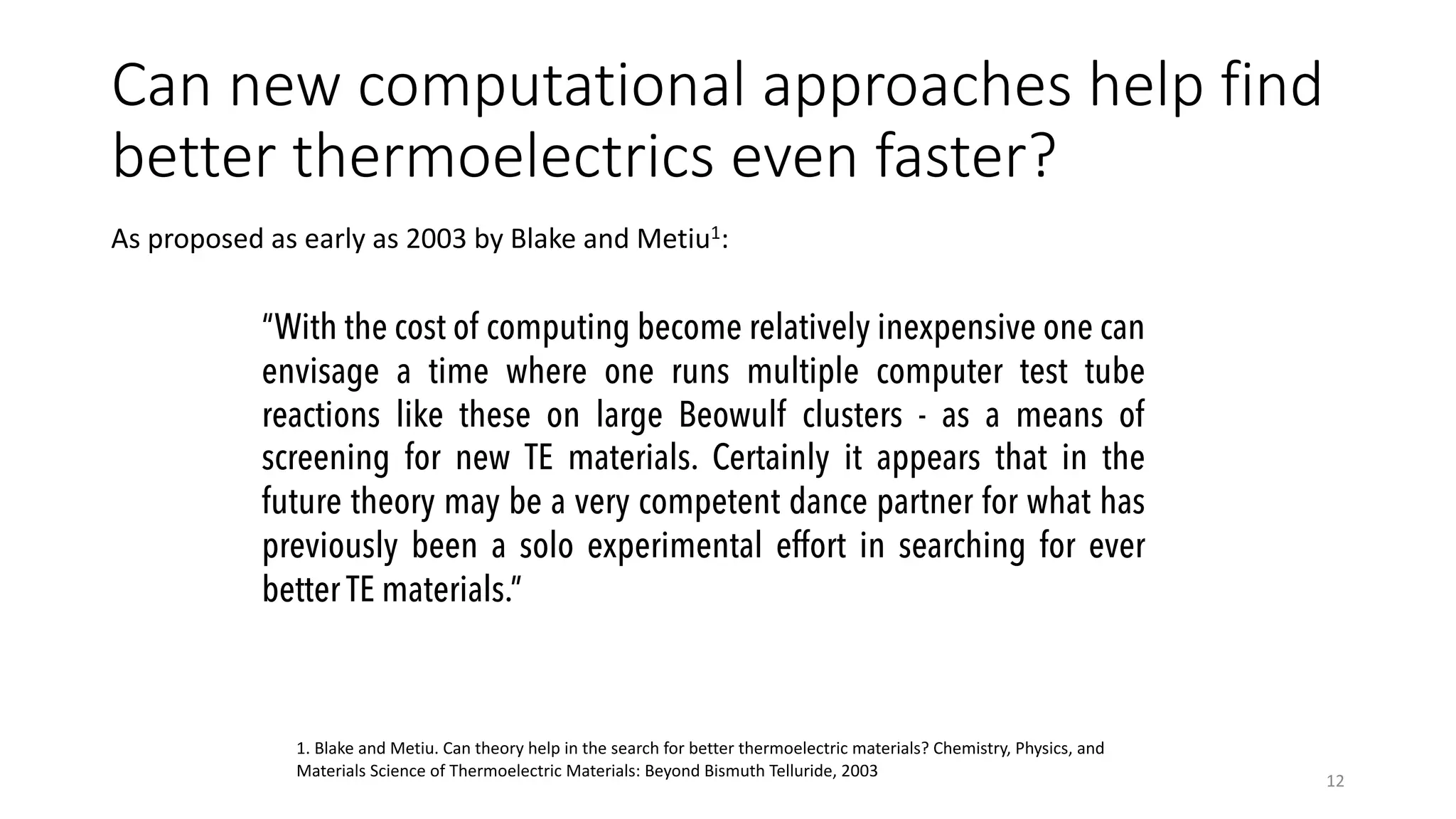 Can new computational approaches help find
better thermoelectrics even faster?
As proposed as early as 2003 by Blake and Metiu1:
12
“With the cost of computing become relatively inexpensive one can
envisage a time where one runs multiple computer test tube
reactions like these on large Beowulf clusters - as a means of
screening for new TE materials. Certainly it appears that in the
future theory may be a very competent dance partner for what has
previously been a solo experimental effort in searching for ever
better TE materials.”
1. Blake and Metiu. Can theory help in the search for better thermoelectric materials? Chemistry, Physics, and
Materials Science of Thermoelectric Materials: Beyond Bismuth Telluride, 2003
 