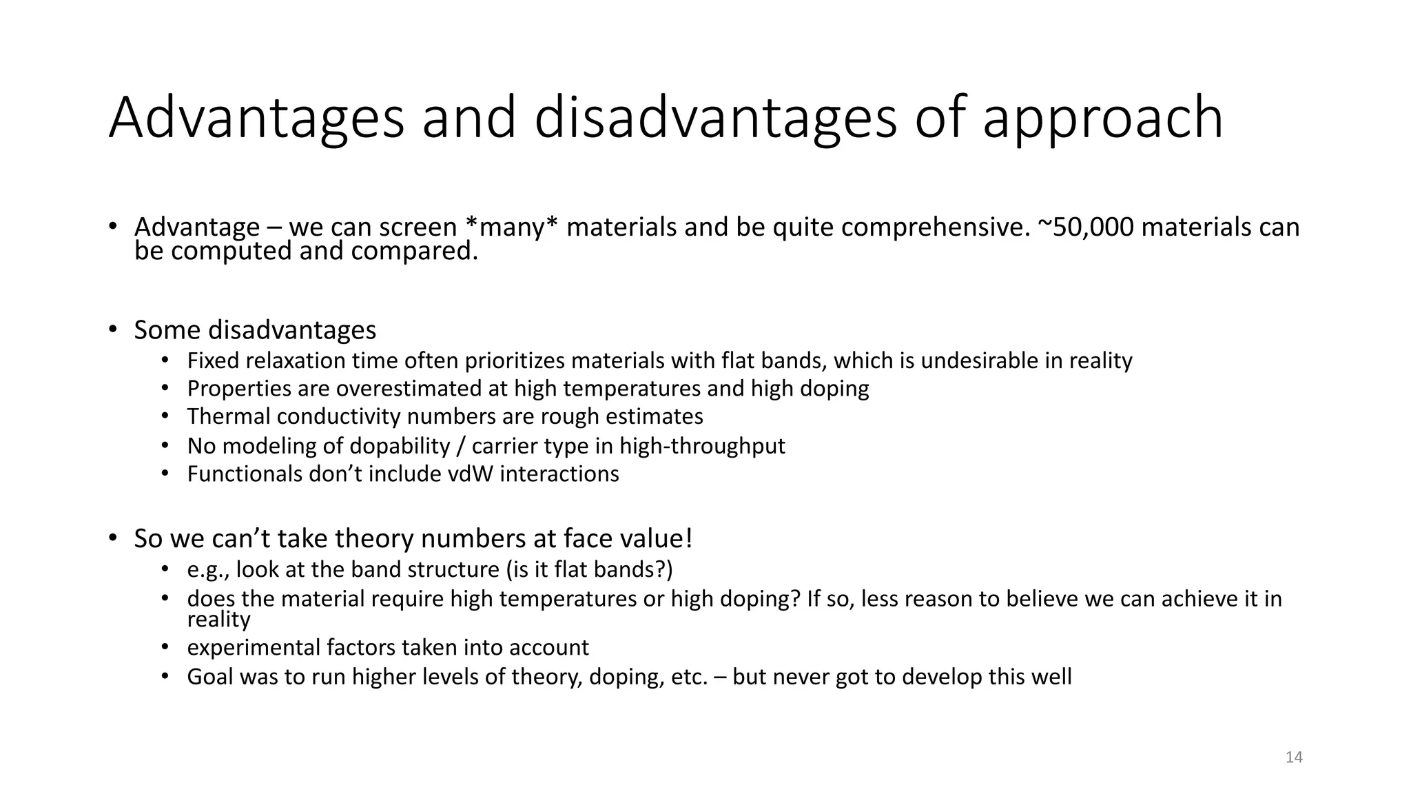 • Advantage – we can screen *many* materials and be quite comprehensive. ~50,000 materials can
be computed and compared.
• Some disadvantages
• Fixed relaxation time often prioritizes materials with flat bands, which is undesirable in reality
• Properties are overestimated at high temperatures and high doping
• Thermal conductivity numbers are rough estimates
• No modeling of dopability / carrier type in high-throughput
• Functionals don’t include vdW interactions
• So we can’t take theory numbers at face value!
• e.g., look at the band structure (is it flat bands?)
• does the material require high temperatures or high doping? If so, less reason to believe we can achieve it in
reality
• experimental factors taken into account
• Goal was to run higher levels of theory, doping, etc. – but never got to develop this well
14
Advantages and disadvantages of approach
 