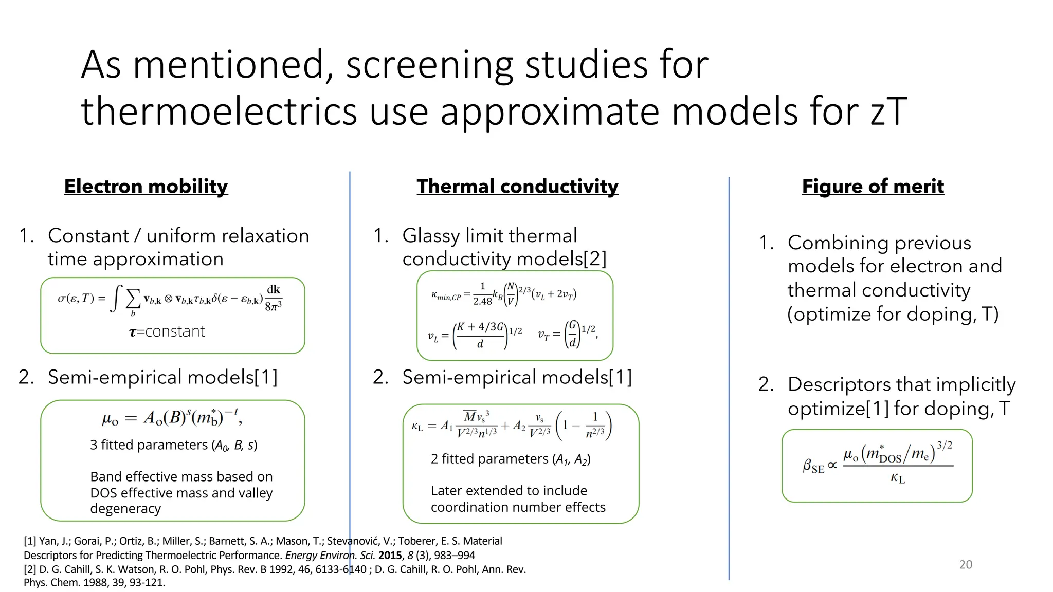 As mentioned, screening studies for
thermoelectrics use approximate models for zT
20
Electron mobility Thermal conductivity Figure of merit
1. Constant / uniform relaxation
time approximation
2. Semi-empirical models[1]
1. Glassy limit thermal
conductivity models[2]
2. Semi-empirical models[1]
1. Combining previous
models for electron and
thermal conductivity
(optimize for doping, T)
2. Descriptors that implicitly
optimize[1] for doping, T
!=constant
[1] Yan, J.; Gorai, P.; Ortiz, B.; Miller, S.; Barnett, S. A.; Mason, T.; Stevanović, V.; Toberer, E. S. Material
Descriptors for Predicting Thermoelectric Performance. Energy Environ. Sci. 2015, 8 (3), 983–994
[2] D. G. Cahill, S. K. Watson, R. O. Pohl, Phys. Rev. B 1992, 46, 6133-6140 ; D. G. Cahill, R. O. Pohl, Ann. Rev.
Phys. Chem. 1988, 39, 93-121.
3 fitted parameters (A0, B, s)
Band effective mass based on
DOS effective mass and valley
degeneracy
2 fitted parameters (A1, A2)
Later extended to include
coordination number effects
 
