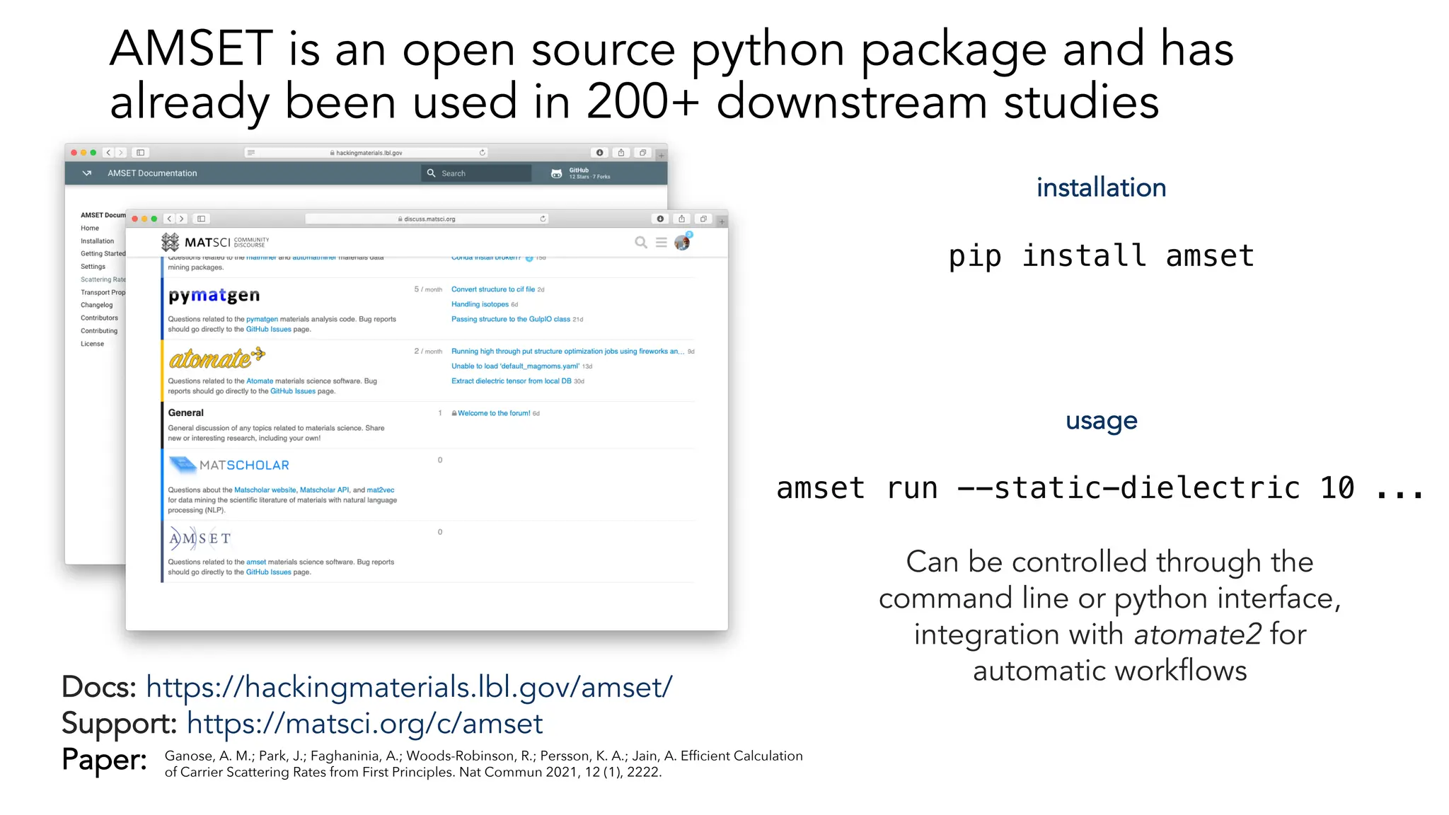 Docs: https://hackingmaterials.lbl.gov/amset/
Support: https://matsci.org/c/amset
Paper:
installation
pip install amset
usage
amset run --static-dielectric 10 ...
Can be controlled through the
command line or python interface,
integration with atomate2 for
automatic workflows
Ganose, A. M.; Park, J.; Faghaninia, A.; Woods-Robinson, R.; Persson, K. A.; Jain, A. Efficient Calculation
of Carrier Scattering Rates from First Principles. Nat Commun 2021, 12 (1), 2222.
AMSET is an open source python package and has
already been used in 200+ downstream studies
 