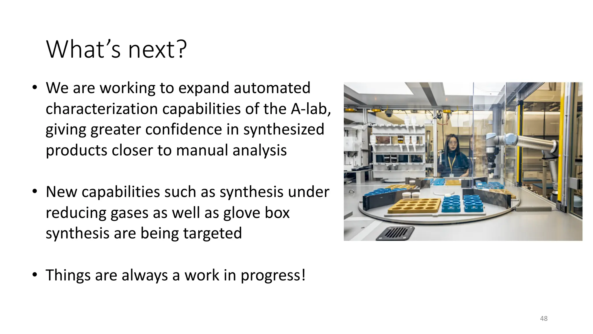What’s next?
• We are working to expand automated
characterization capabilities of the A-lab,
giving greater confidence in synthesized
products closer to manual analysis
• New capabilities such as synthesis under
reducing gases as well as glove box
synthesis are being targeted
• Things are always a work in progress!
48
 
