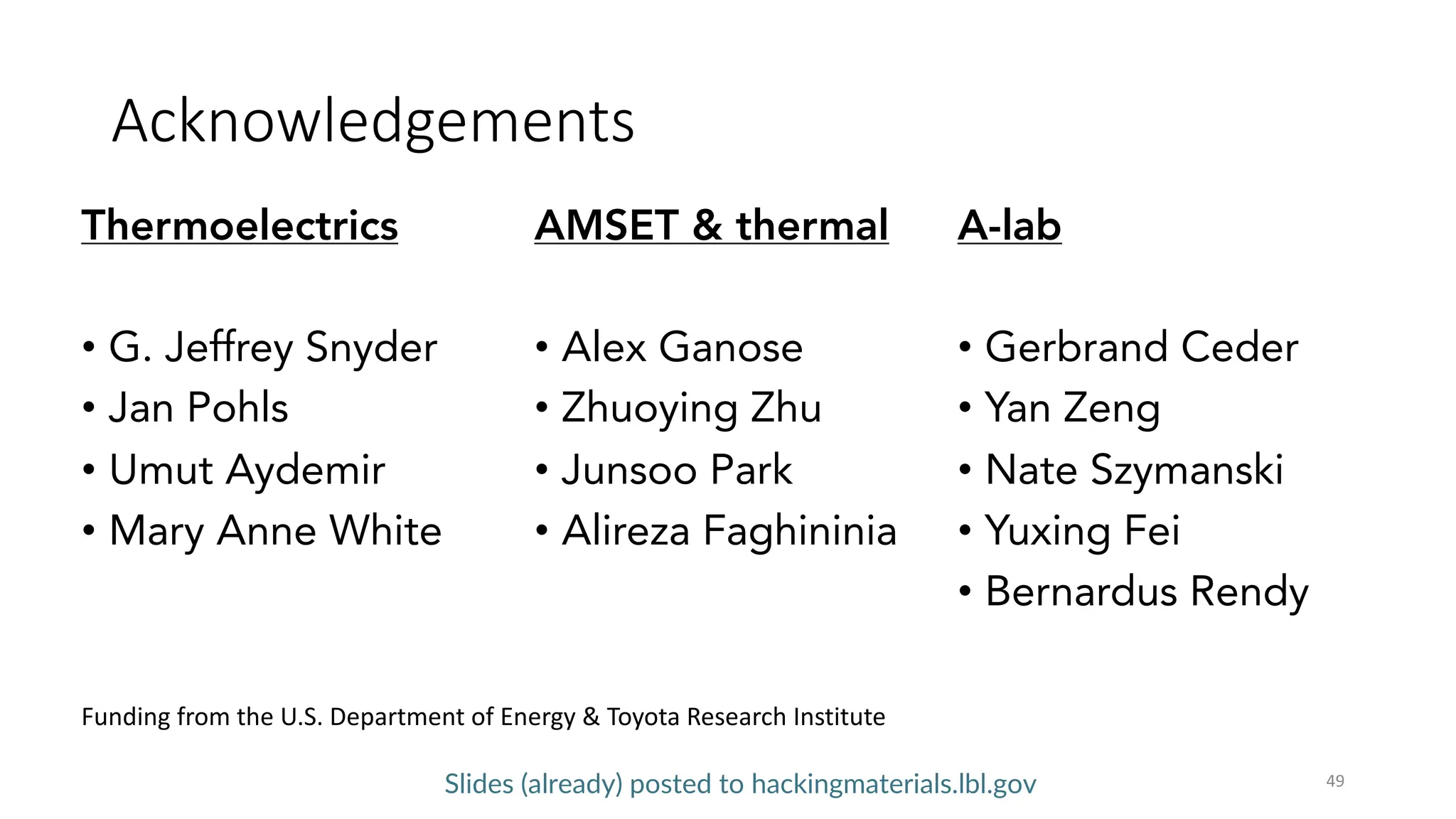 Acknowledgements
49
Thermoelectrics
• G. Jeffrey Snyder
• Jan Pohls
• Umut Aydemir
• Mary Anne White
Slides (already) posted to hackingmaterials.lbl.gov
AMSET  thermal
• Alex Ganose
• Zhuoying Zhu
• Junsoo Park
• Alireza Faghininia
A-lab
• Gerbrand Ceder
• Yan Zeng
• Nate Szymanski
• Yuxing Fei
• Bernardus Rendy
Funding from the U.S. Department of Energy  Toyota Research Institute
 