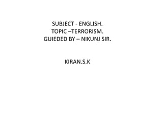 SUBJECT - ENGLISH. TOPIC –TERRORISM. GUIEDED BY – NIKUNJ SIR. KIRAN.S.K 