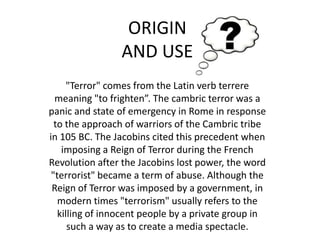 ORIGINAND USE"Terror" comes from the Latin verb terrere meaning "to frighten”. The cambric terror was a panic and state of emergency in Rome in response to the approach of warriors of the Cambric tribe in 105 BC. The Jacobins cited this precedent when imposing a Reign of Terror during the French Revolution after the Jacobins lost power, the word "terrorist" became a term of abuse. Although the Reign of Terror was imposed by a government, in modern times "terrorism" usually refers to the killing of innocent people by a private group in such a way as to create a media spectacle.