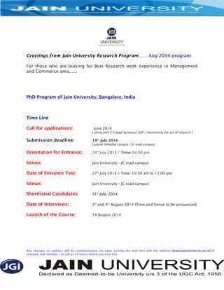 Greetings from Jain University Research Program…… Aug 2014 program
For those who are looking for Best Research work experience in Management
and Commerce area......
PhD Program of Jain University, Bangalore, India
Time Line
Call for applications: June 2014
[ along with 2-3 page Synopsis/ SOP / mentioning the are of research ]
Submission deadline: 19th
July 2014
[submit @Hebbal campus / JC road campus]
Orientation for Entrance: 24th
July 2013 / Time: 04:00 pm
Venue: Jain University - JC road campus
Date of Entrance Test: 27th
July 2014 / Time: 10:30 am to 12:00 pm
Venue: Jain University - JC road campus
Shortlisted Candidates: 31st
July, 2014
Date of Interviews: 3rd
and 4th
August 2014 (Time and Venue to be announced)
Launch of the Course: 14 August 2014
Any changes or updates will be communicated. Do keep visiting the mail box and the website [www.jainuniversity.ac.in]. If
changed, will intimate / or call us 24 hours before any time line
 