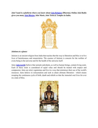 Jain Vaani is a platform where you know about Jain Religion (Dharma). Online Jain Radio
gives you many Jain Bhajan, Jain Music, Jain Tirth & Temples in India.
Jainism at a glance
Jainism is an ancient religion from India that teaches that the way to liberation and bliss is to live
lives of harmlessness and renunciation. The essence of Jainism is concern for the welfare of
every being in the universe and for the health of the universe itself.
Jains (jain teerth) believe that animals and plants, as well as human beings, contain living souls.
Each of these souls is considered of equal value and should be treated with respect and
compassion. Jains are strict vegetarians and live in a way that minimises their use of the world's
resources. Jains believe in reincarnation and seek to attain ultimate liberation - which means
escaping the continuous cycle of birth, death and rebirth so that the immortal soul lives for ever
in a state of bliss.
 