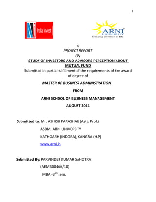 1




                                     A
                             PROJECT REPORT
                                    ON
      STUDY OF INVESTORS AND ADVISORS PERCEPTION ABOUT
                              MUTUAL FUND
    Submitted in partial fulfillment of the requirements of the award
                                of degree of
              MASTER OF BUSINESS ADMINISTRATION
                                 FROM
              ARNI SCHOOL OF BUSINESS MANAGEMENT
                              AUGUST 2011


Submitted to: Mr. ASHISH PARASHAR (Astt. Prof.)
             ASBM, ARNI UNIVERSITY
             KATHGARH (INDORA), KANGRA (H.P)
             www.arni.in


Submitted By: PARVINDER KUMAR SAHOTRA
             (AEMB0046A/10)
              MBA -3RD sem.
 