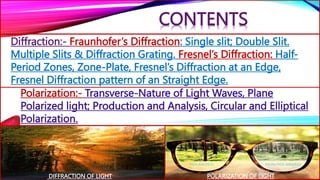 Diffraction:- Fraunhofer’s Diffraction: Single slit; Double Slit.
Multiple Slits & Diffraction Grating. Fresnel’s Diffraction: Half-
Period Zones, Zone-Plate, Fresnel’s Diffraction at an Edge,
Fresnel Diffraction pattern of an Straight Edge.
Polarization:- Transverse-Nature of Light Waves, Plane
Polarized light; Production and Analysis, Circular and Elliptical
Polarization.
CONTENTS
DIFFRACTION OF LIGHT POLARIZATION OF LIGHT
 