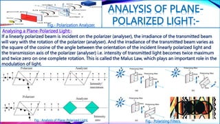 ANALYSIS OF PLANE-
POLARIZED LIGHT:-
If a linearly polarized beam is incident on the polarizer (analyser), the irradiance of the transmitted beam
will vary with the rotation of the polarizer (analyser). And the irradiance of the transmitted beam varies as
the square of the cosine of the angle between the orientation of the incident linearly polarized light and
the transmission axis of the polarizer (analyser) i.e. intensity of transmitted light becomes twice maximum
and twice zero on one complete rotation. This is called the Malus Law, which plays an important role in the
modulation of light.
Analysing a Plane-Polarized Light:-
Fig.- Analysis of Plane-Polarized Light. Fig.- Polarizing Filters.
Fig.- Polarization Analyzer.
 