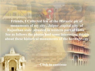 Friends, I Collected few of the fantastic pic of  monuments of my city . Jaipur ,capital city  of  Rajasthan state ,situated in western part of India  See as follows the photos and some interesting details about these historical monuments of the heritage city  Click to continue 