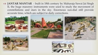  JANTAR MANTAR - built in 18th century by Maharaja Sawai Jai Singh
  II, the huge masonry instruments were used to study the movement of
  constellations and stars in the sky. Enormous sun-dial still provide
  accurate time, which are subject to daily corrections.
 