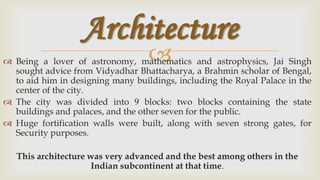 Architecture
                                   
 Being a lover of astronomy, mathematics and astrophysics, Jai Singh
  sought advice from Vidyadhar Bhattacharya, a Brahmin scholar of Bengal,
  to aid him in designing many buildings, including the Royal Palace in the
  center of the city.
 The city was divided into 9 blocks: two blocks containing the state
  buildings and palaces, and the other seven for the public.
 Huge fortification walls were built, along with seven strong gates, for
  Security purposes.

   This architecture was very advanced and the best among others in the
                      Indian subcontinent at that time.
 