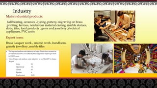Main industrial products:
ball bearing, ceramics ,dyeing ,pottery, engraving on brass
,printing, ferrous, nonferrous material casting, marble statues,
slabs, tiles, food products , gems and jewellery ,electrical
appliances, PVC units
Industry
Export items:
Brass ,lacquer work , enamel work ,handloom,
gems& jewellery ,marble tiles
 