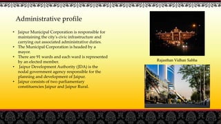 Administrative profile
• Jaipur Municipal Corporation is responsible for
maintaining the city's civic infrastructure and
carrying out associated administrative duties.
• The Municipal Corporation is headed by a
mayor.
• There are 91 wards and each ward is represented
by an elected member.
• Jaipur Development Authority (JDA) is the
nodal government agency responsible for the
planning and development of Jaipur.
• Jaipur consists of two parliamentary
constituencies Jaipur and Jaipur Rural.
Rajasthan Vidhan Sabha
 