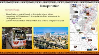 Transportation
METRO NETWORK
• Jaipur Metro is a rapid transit system in the city of Jaipur,
• comprising 9.63 kilometres (5.98 mi) of route from Mansarovar to
Chandpole Bazaar
• Construction started on 13 November 2010 and was completed in 2014
 