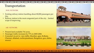 Transportation
AIR NETWORK
• Existing railway station handling about 80,000 passengers per
day.
• Railway station is the most congested part of the city , limited
scope of improving.
• Present land available 716 acres.
• Passenger traffic increases by 77% in 2005-2006
• Conncted via air to : new delhi, Mumbai, agra, Kolkata,
Chennai, alhabad, cochin,jaisalmeer, Bengaluru, goa ,dubai,
muscat
RAIL NETWORK
 