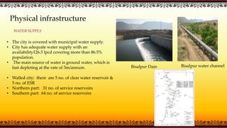 Physical infrastructure
WATER SUPPLY
• The city is covered with municipal water supply.
• City has adequate water supply with an
availability126.5 lpcd covering more than 86.5%
population.
• The main source of water is ground water, which is
fast depleting at the rate of 3m/annum.
• Walled city: there are 5 no. of clear water reservoir &
5 no. of ESR
• Northern part: 31 no. of service reservoirs
• Southern part: 64 no. of service reservoirs
Bisalpur Dam Bisalpur water channel
 